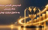 ثبت رسمی افزایش سرمایه بانک پارسیان به ۵۰ هزار میلیارد تومان